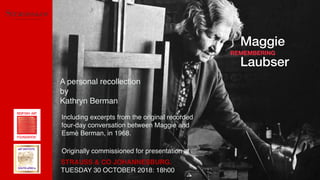 REMEMBERING
Maggie
Laubser
A personal recollection
by
Kathryn Berman
STRAUSS & CO JOHANNESBURG.
TUESDAY 30 OCTOBER 2018: 18h00
Including excerpts from the original recorded
four-day conversation between Maggie and
Esmé Berman, in 1968.
Originally commissioned for presentation at
 