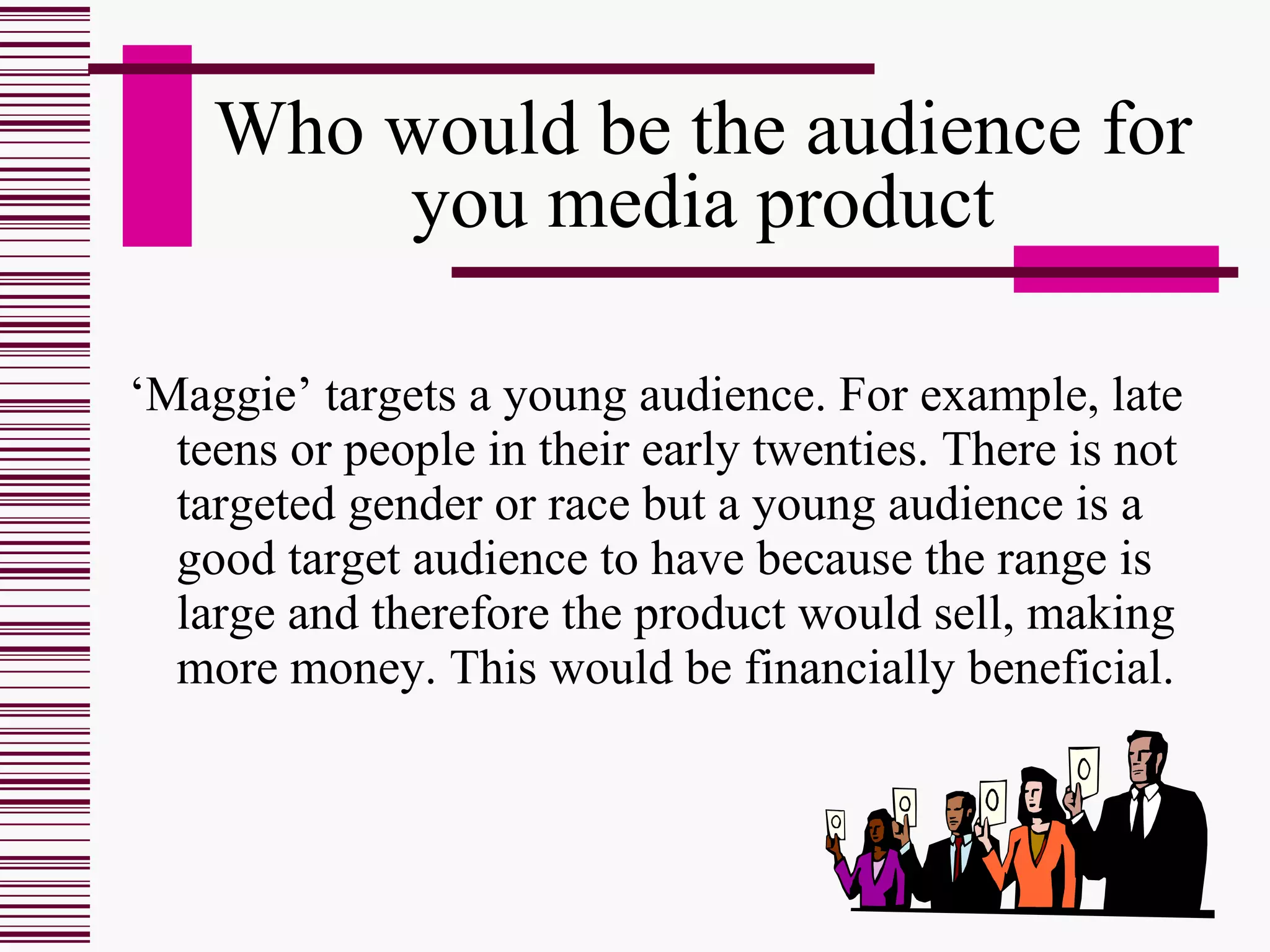 Who would be the audience for you media product ‘ Maggie’ targets a young audience. For example, late teens or people in their early twenties. There is not targeted gender or race but a young audience is a good target audience to have because the range is large and therefore the product would sell, making more money. This would be financially beneficial.  