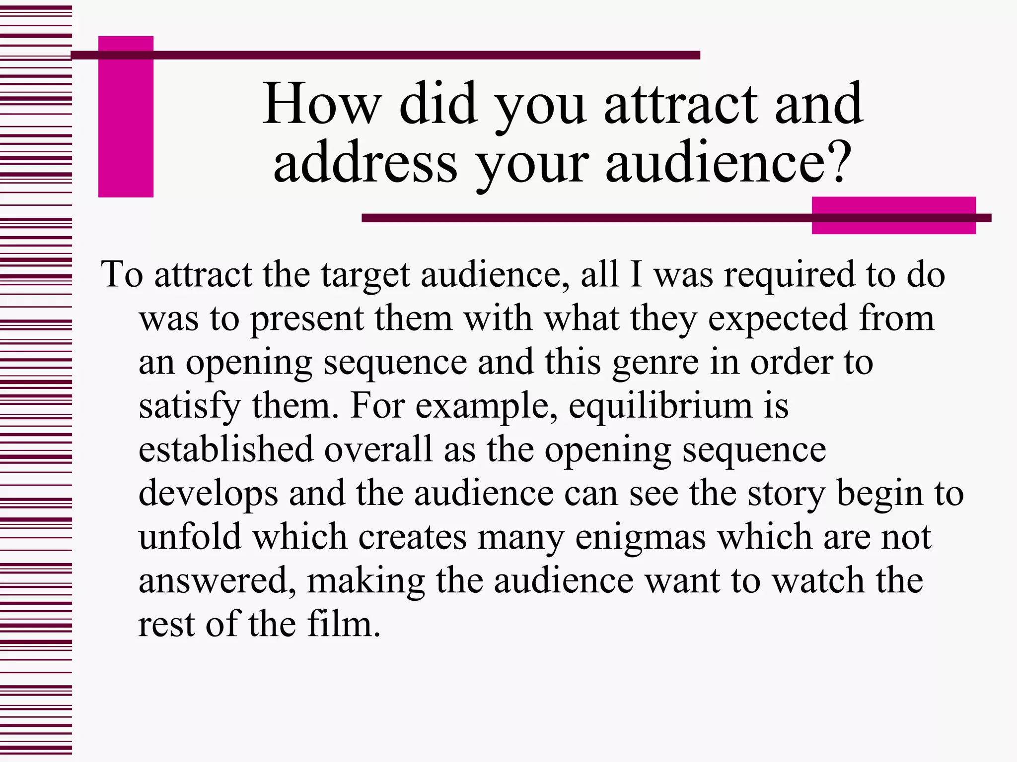 How did you attract and address your audience? To attract the target audience, all I was required to do was to present them with what they expected from an opening sequence and this genre in order to satisfy them. For example, equilibrium is established overall as the opening sequence develops and the audience can see the story begin to unfold which creates many enigmas which are not answered, making the audience want to watch the rest of the film.  