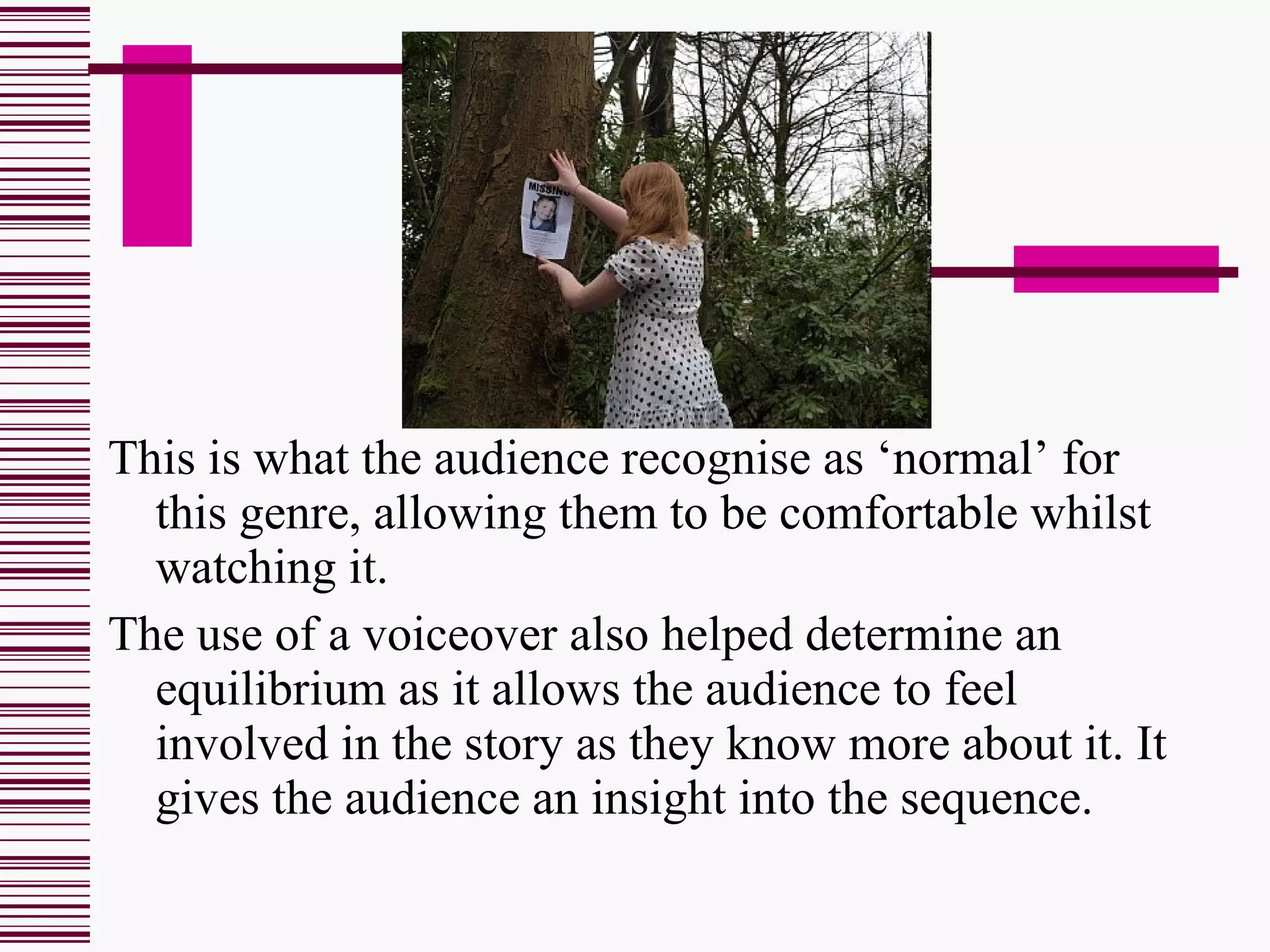This is what the audience recognise as ‘normal’ for this genre, allowing them to be comfortable whilst watching it. The use of a voiceover also helped determine an equilibrium as it allows the audience to feel involved in the story as they know more about it. It gives the audience an insight into the sequence. 
