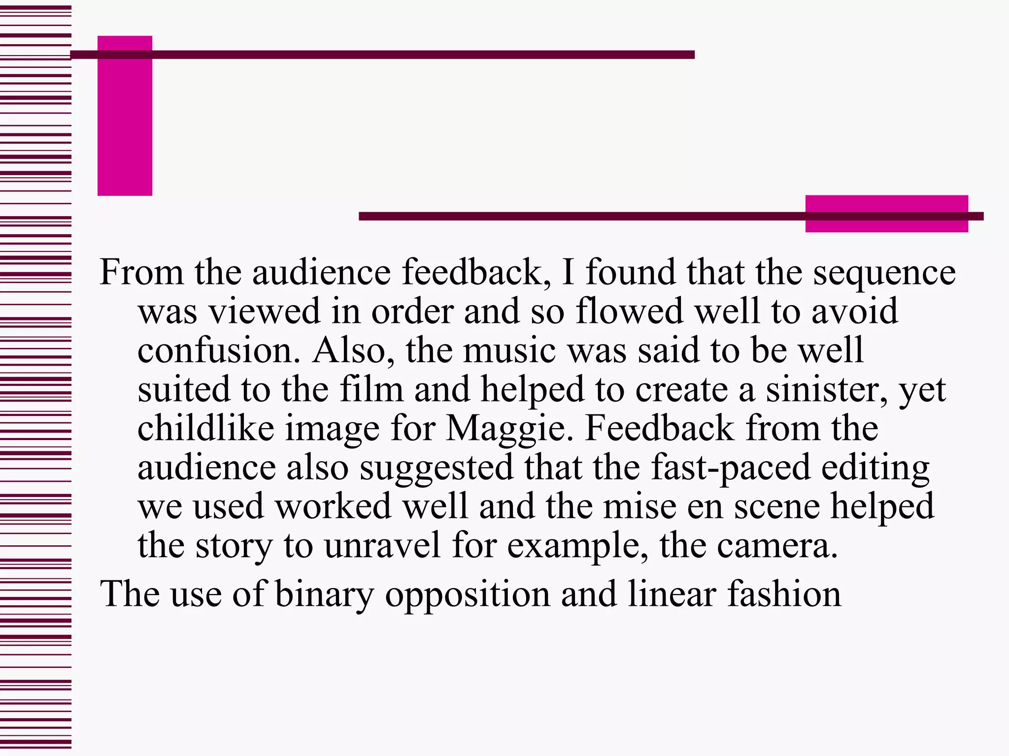 From the audience feedback, I found that the sequence was viewed in order and so flowed well to avoid confusion. Also, the music was said to be well suited to the film and helped to create a sinister, yet childlike image for Maggie. Feedback from the audience also suggested that the fast-paced editing we used worked well and the mise en scene helped the story to unravel for example, the camera.  The use of binary opposition and linear fashion  