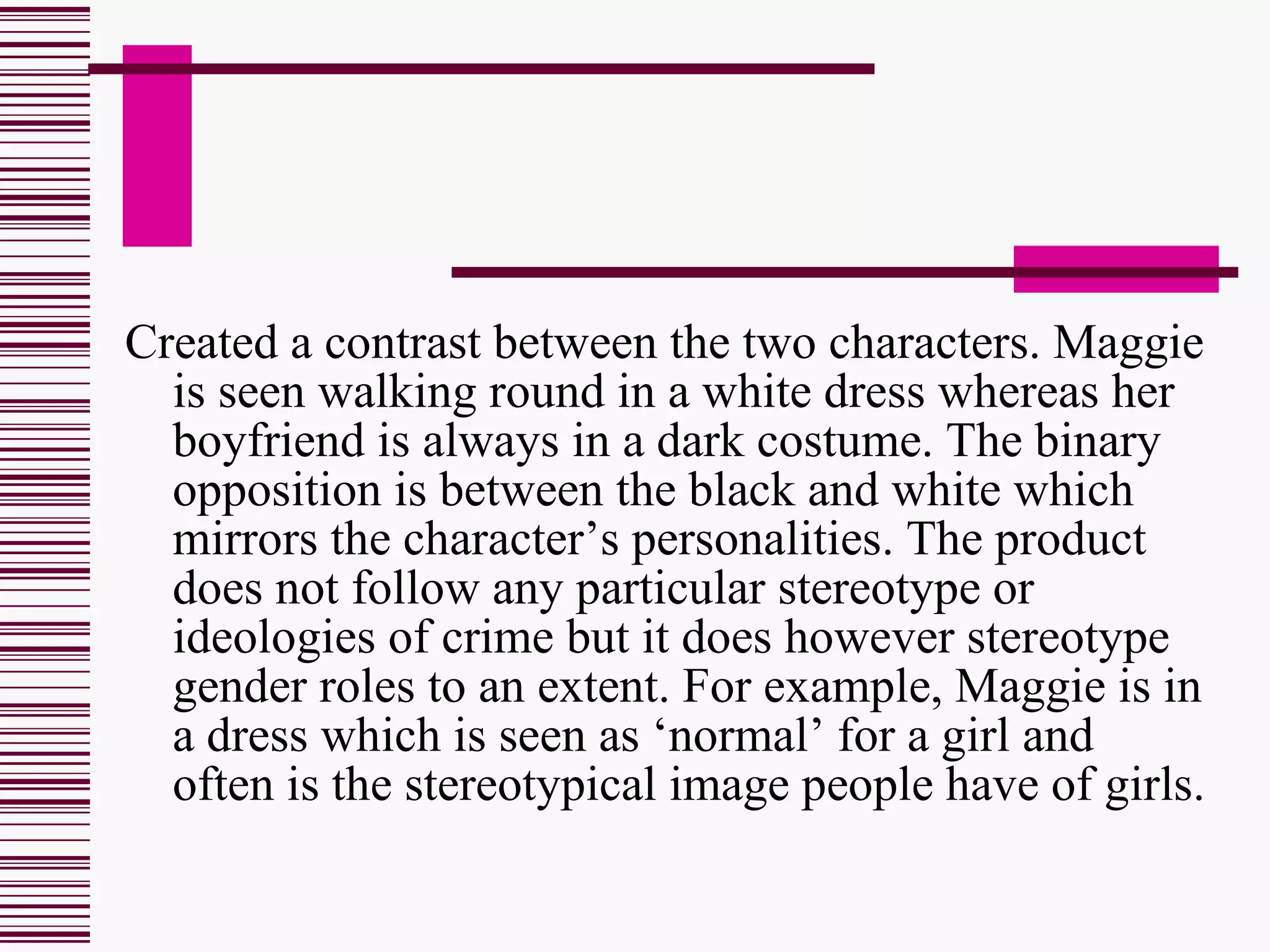 Created a contrast between the two characters. Maggie is seen walking round in a white dress whereas her boyfriend is always in a dark costume. The binary opposition is between the black and white which mirrors the character’s personalities. The product does not follow any particular stereotype or ideologies of crime but it does however stereotype gender roles to an extent. For example, Maggie is in a dress which is seen as ‘normal’ for a girl and often is the stereotypical image people have of girls.  