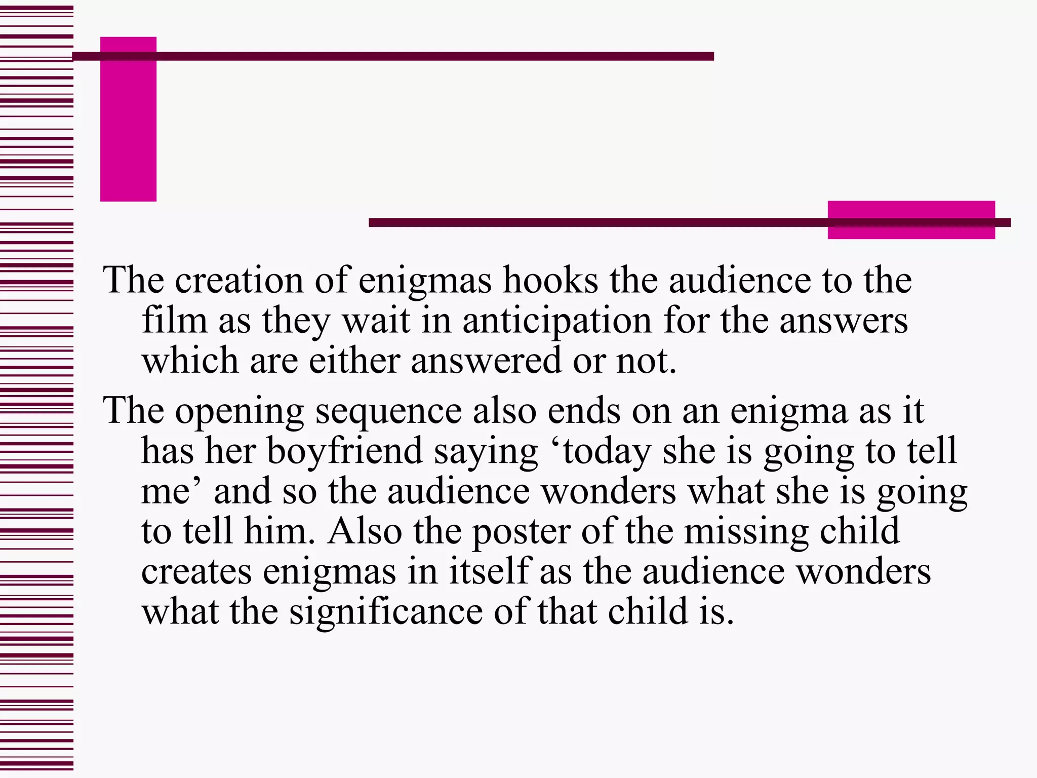 The creation of enigmas hooks the audience to the film as they wait in anticipation for the answers which are either answered or not. The opening sequence also ends on an enigma as it has her boyfriend saying ‘today she is going to tell me’ and so the audience wonders what she is going to tell him. Also the poster of the missing child creates enigmas in itself as the audience wonders what the significance of that child is. 