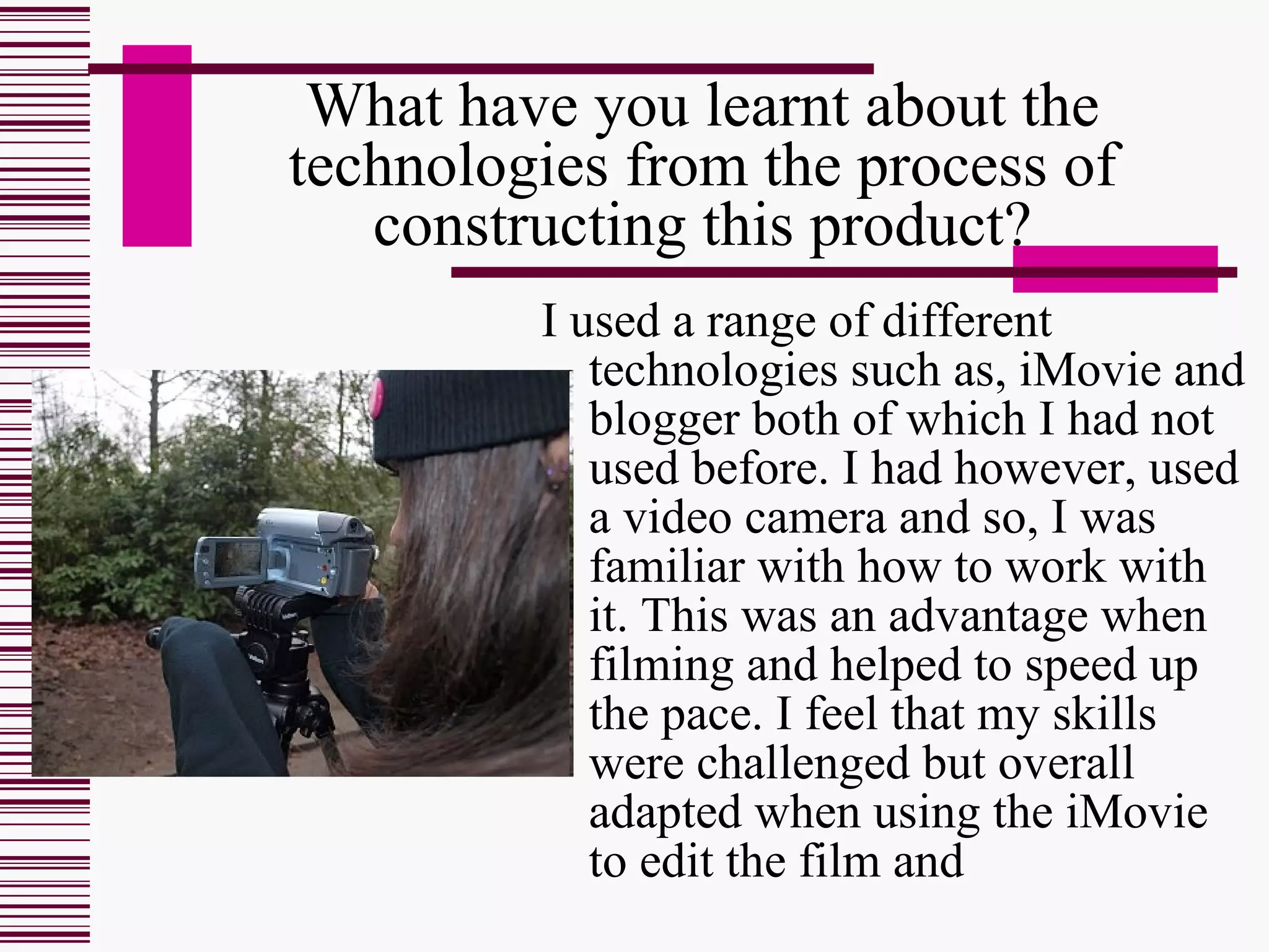 What have you learnt about the technologies from the process of constructing this product? I used a range of different technologies such as, iMovie and blogger both of which I had not used before. I had however, used a video camera and so, I was familiar with how to work with it. This was an advantage when filming and helped to speed up the pace. I feel that my skills were challenged but overall adapted when using the iMovie to edit the film and 