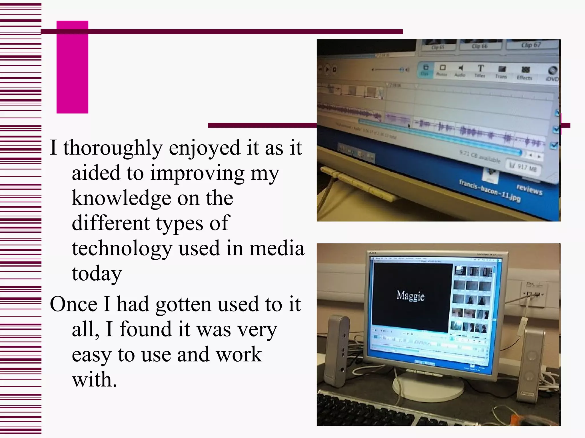 I thoroughly enjoyed it as it aided to improving my knowledge on the different types of technology used in media today  Once I had gotten used to it all, I found it was very easy to use and work with.  