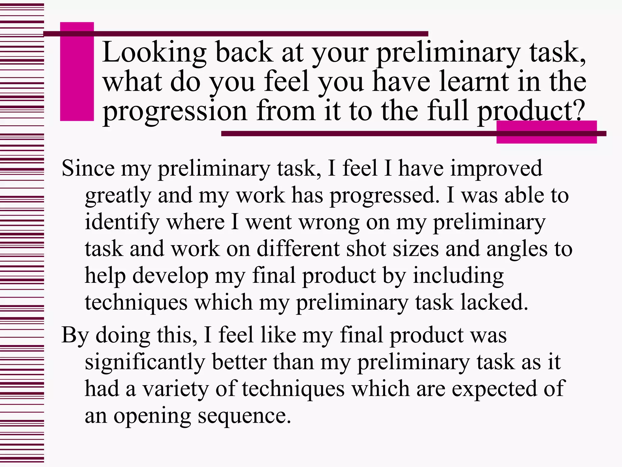 Looking back at your preliminary task, what do you feel you have learnt in the progression from it to the full product? Since my preliminary task, I feel I have improved greatly and my work has progressed. I was able to identify where I went wrong on my preliminary task and work on different shot sizes and angles to help develop my final product by including techniques which my preliminary task lacked. By doing this, I feel like my final product was significantly better than my preliminary task as it had a variety of techniques which are expected of an opening sequence. 