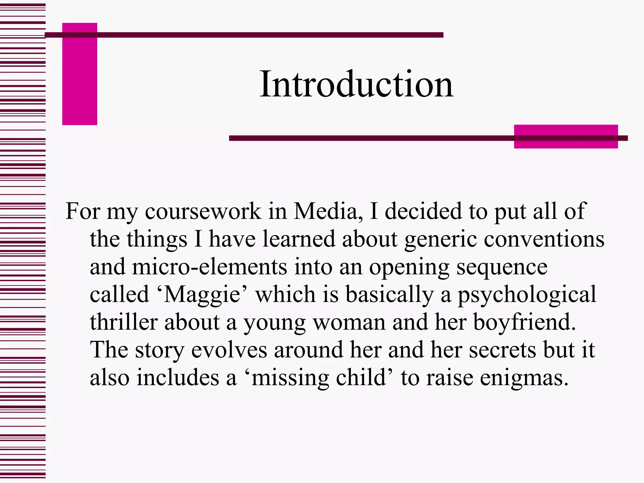 Introduction For my coursework in Media, I decided to put all of the things I have learned about generic conventions and micro-elements into an opening sequence called ‘Maggie’   which is basically a psychological thriller about a young woman and her boyfriend. The story evolves around her and her secrets but it also includes a ‘missing child’ to raise enigmas. 