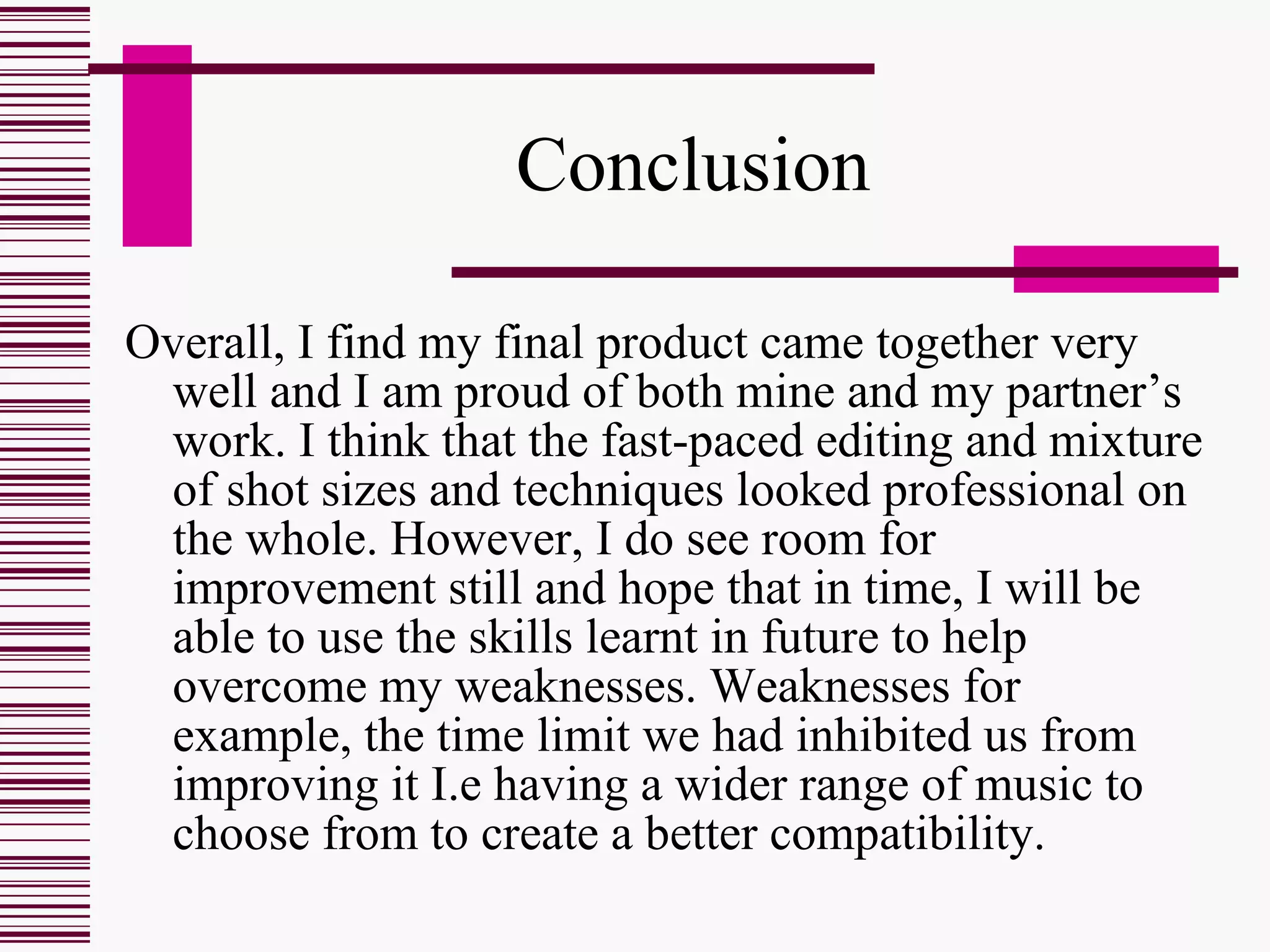 Conclusion  Overall, I find my final product came together very well and I am proud of both mine and my partner’s work. I think that the fast-paced editing and mixture of shot sizes and techniques looked professional on the whole. However, I do see room for improvement still and hope that in time, I will be able to use the skills learnt in future to help overcome my weaknesses. Weaknesses for example, the time limit we had inhibited us from improving it I.e having a wider range of music to choose from to create a better compatibility. 
