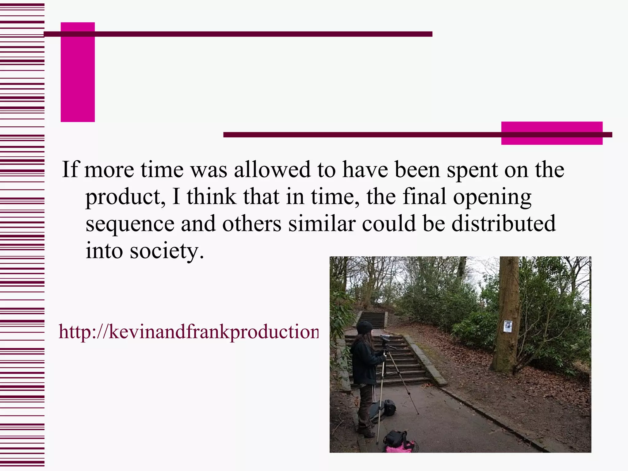 If more time was allowed to have been spent on the product, I think that in time, the final opening sequence and others similar could be distributed into society. http://kevinandfrankproductions.blogspot.com/2010/03/final-piece.html 