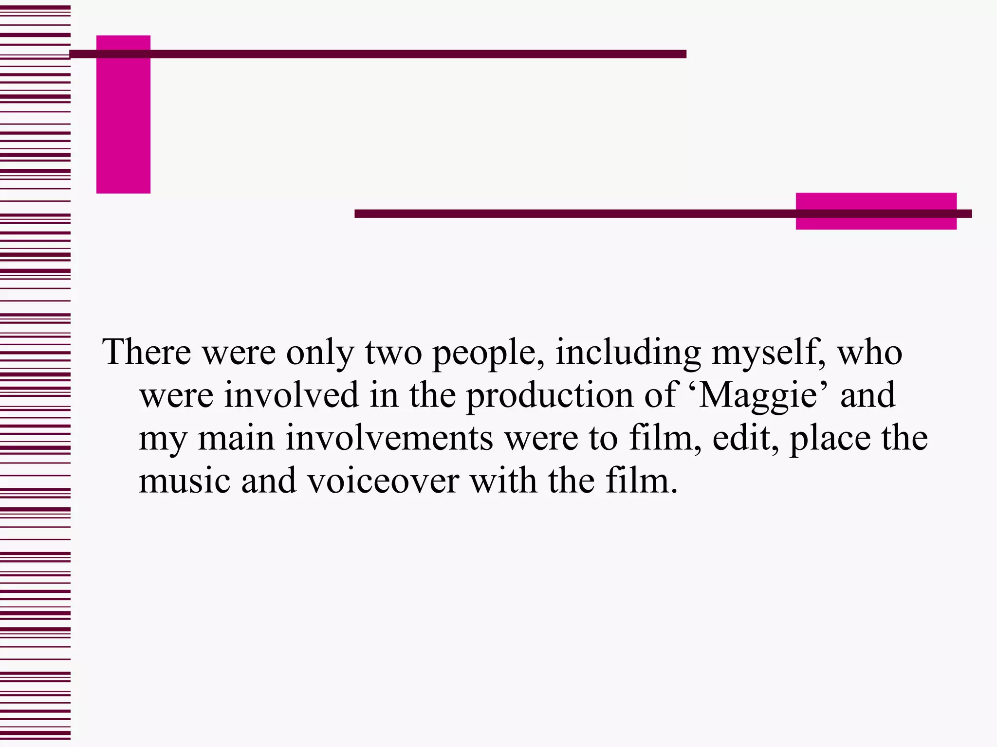 There were only two people, including myself, who were involved in the production of ‘Maggie’ and my main involvements were to film, edit, place the music and voiceover with the film. 