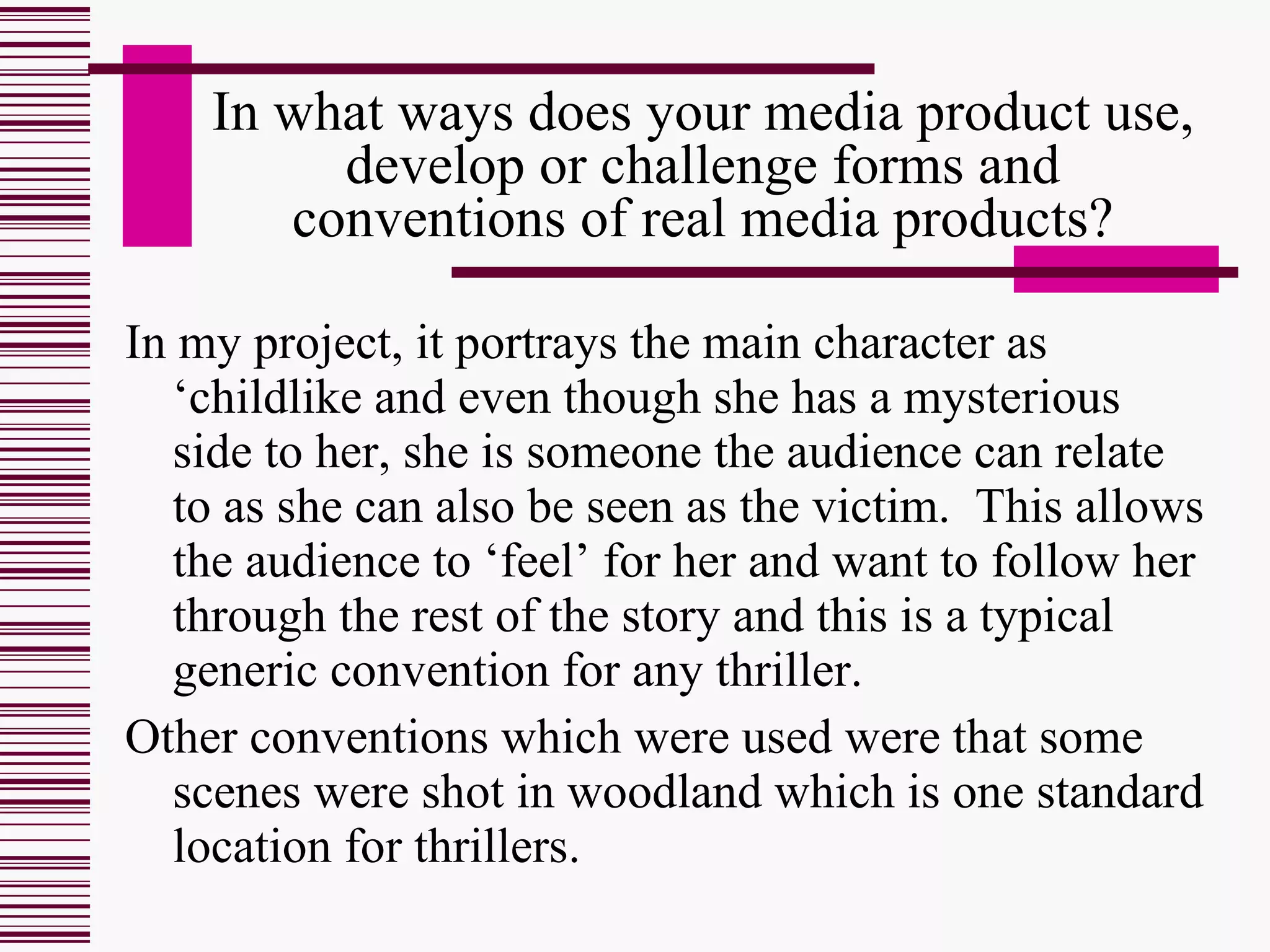 In what ways does your media product use, develop or challenge forms and conventions of real media products? In my project, it portrays the main character as ‘childlike and even though she has a mysterious side to her, she is someone the audience can relate to as she can also be seen as the victim.  This allows the audience to ‘feel’ for her and want to follow her through the rest of the story and this is a typical generic convention for any thriller. Other conventions which were used were that some scenes were shot in woodland which is one standard location for thrillers.  