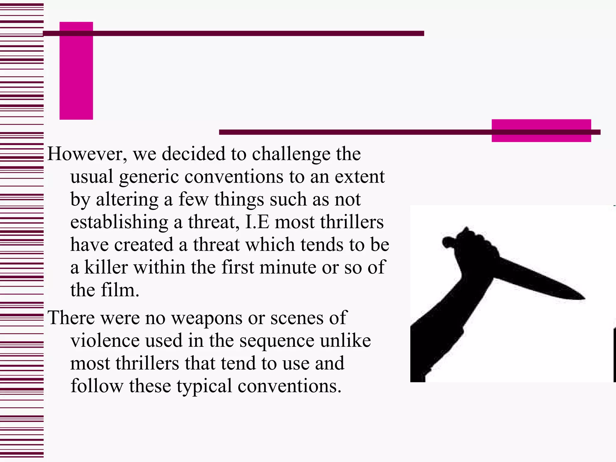 However, we decided to challenge the usual generic conventions to an extent by altering a few things such as not establishing a threat, I.E most thrillers have created a threat which tends to be a killer within the first minute or so of the film. There were no weapons or scenes of violence used in the sequence unlike most thrillers that tend to use and follow these typical conventions. 