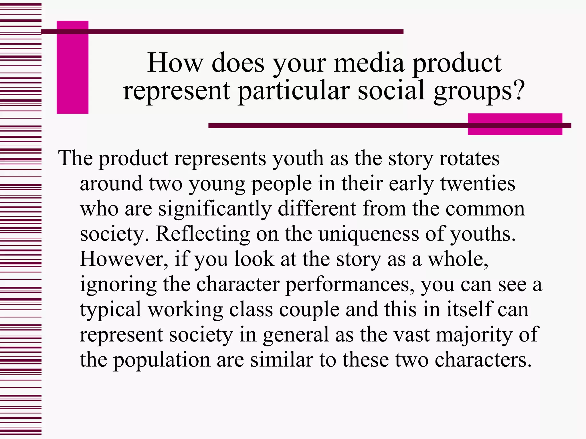How does your media product represent particular social groups? The product represents youth as the story rotates around two young people in their early twenties who are significantly different from the common society. Reflecting on the uniqueness of youths. However, if you look at the story as a whole, ignoring the character performances, you can see a typical working class couple and this in itself can represent society in general as the vast majority of the population are similar to these two characters. 