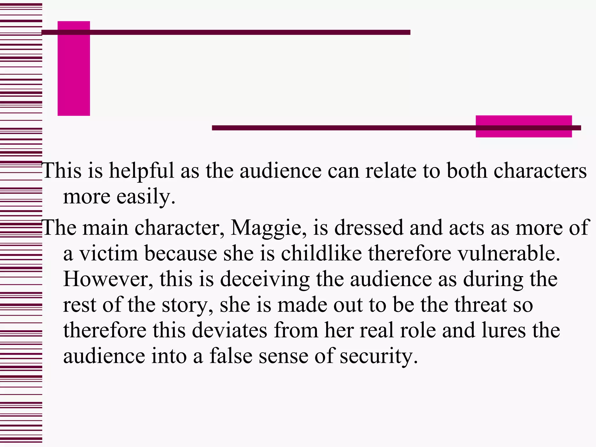 This is helpful as the audience can relate to both characters more easily. The main character, Maggie, is dressed and acts as more of a victim because she is childlike therefore vulnerable. However, this is deceiving the audience as during the rest of the story, she is made out to be the threat so therefore this deviates from her real role and lures the audience into a false sense of security. 