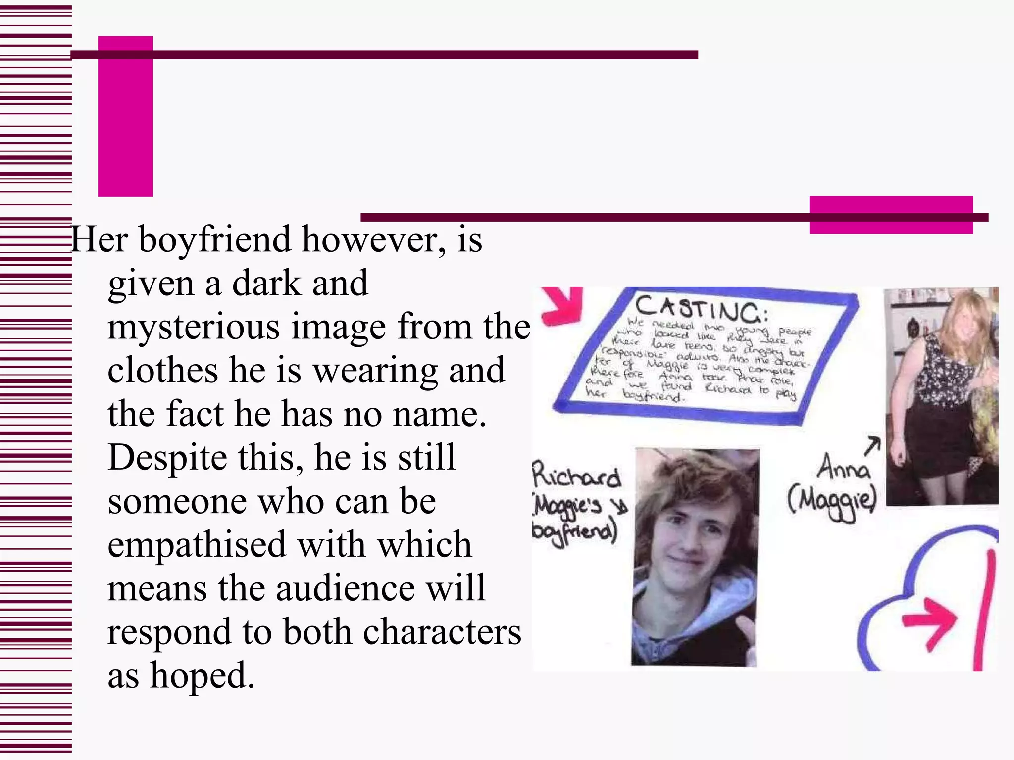 Her boyfriend however, is given a dark and mysterious image from the clothes he is wearing and the fact he has no name. Despite this, he is still someone who can be empathised with which means the audience will respond to both characters as hoped. 