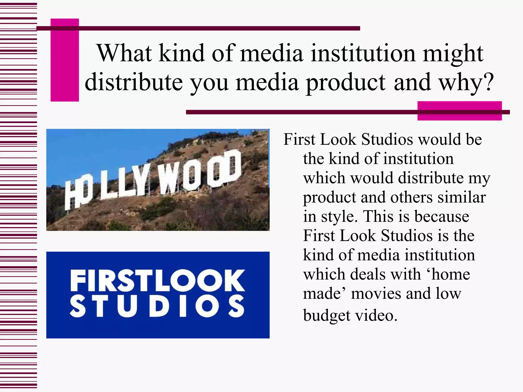 What kind of media institution might distribute you media product   and why? First Look Studios would be the kind of institution which would distribute my product and others similar in style. This is because First Look Studios is the kind of media institution which deals with ‘home made’ movies and low budget video.   