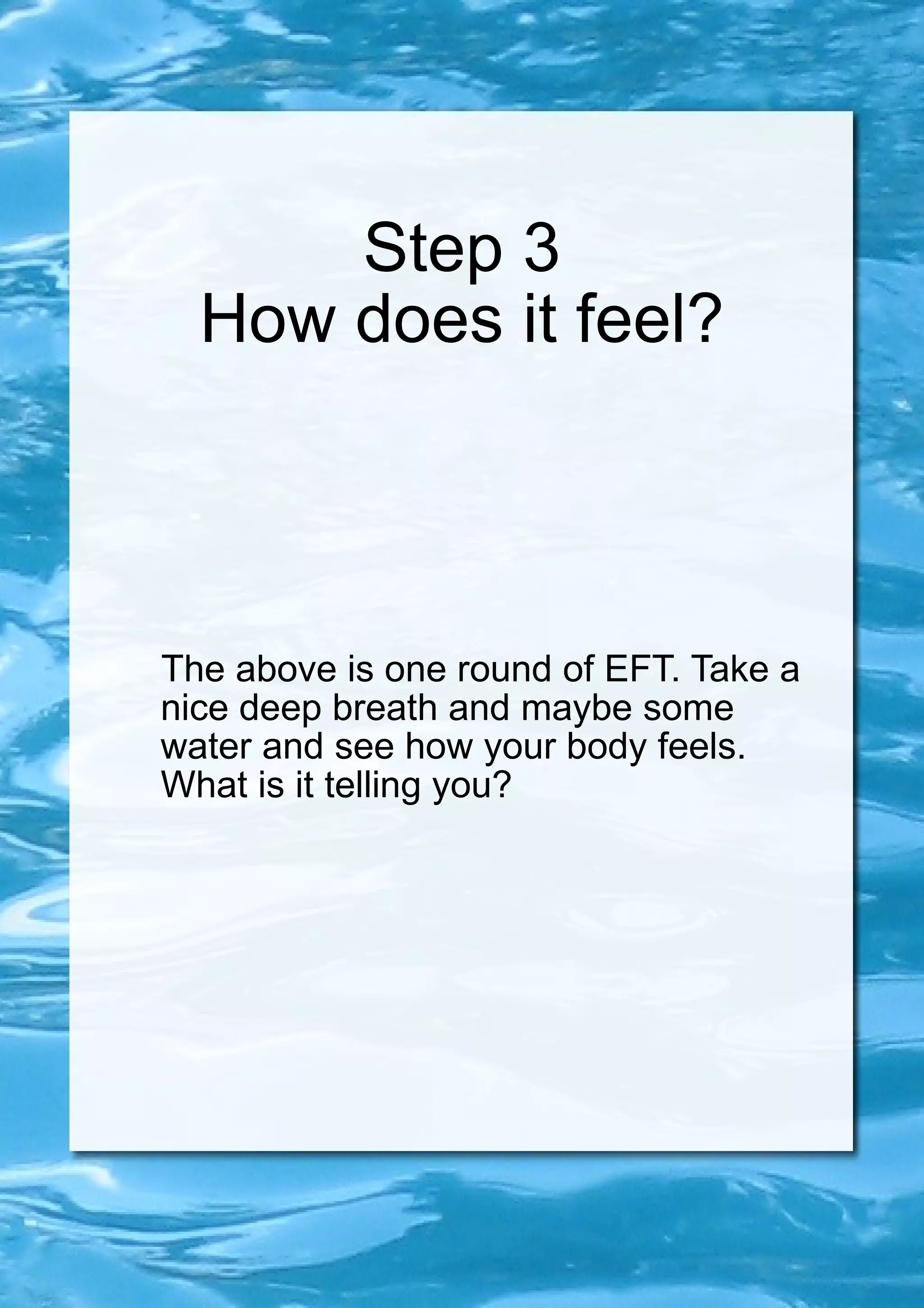 Step 3 How does it feel? The above is one round of EFT. Take a nice deep breath and maybe some water and see how your body feels. What is it telling you? 