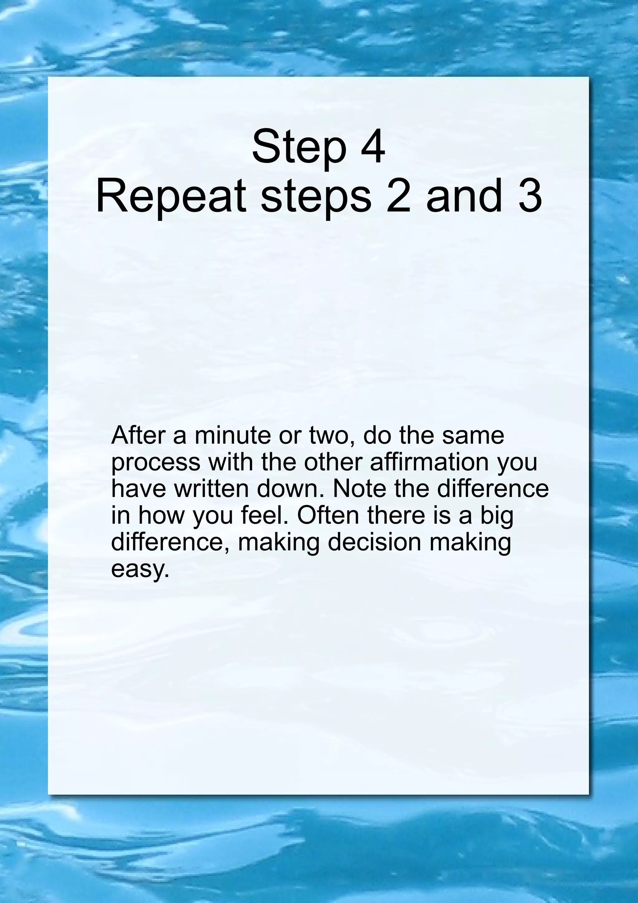 Step 4 Repeat steps 2 and 3 After a minute or two, do the same process with the other affirmation you have written down. Note the difference in how you feel. Often there is a big difference, making decision making easy. 