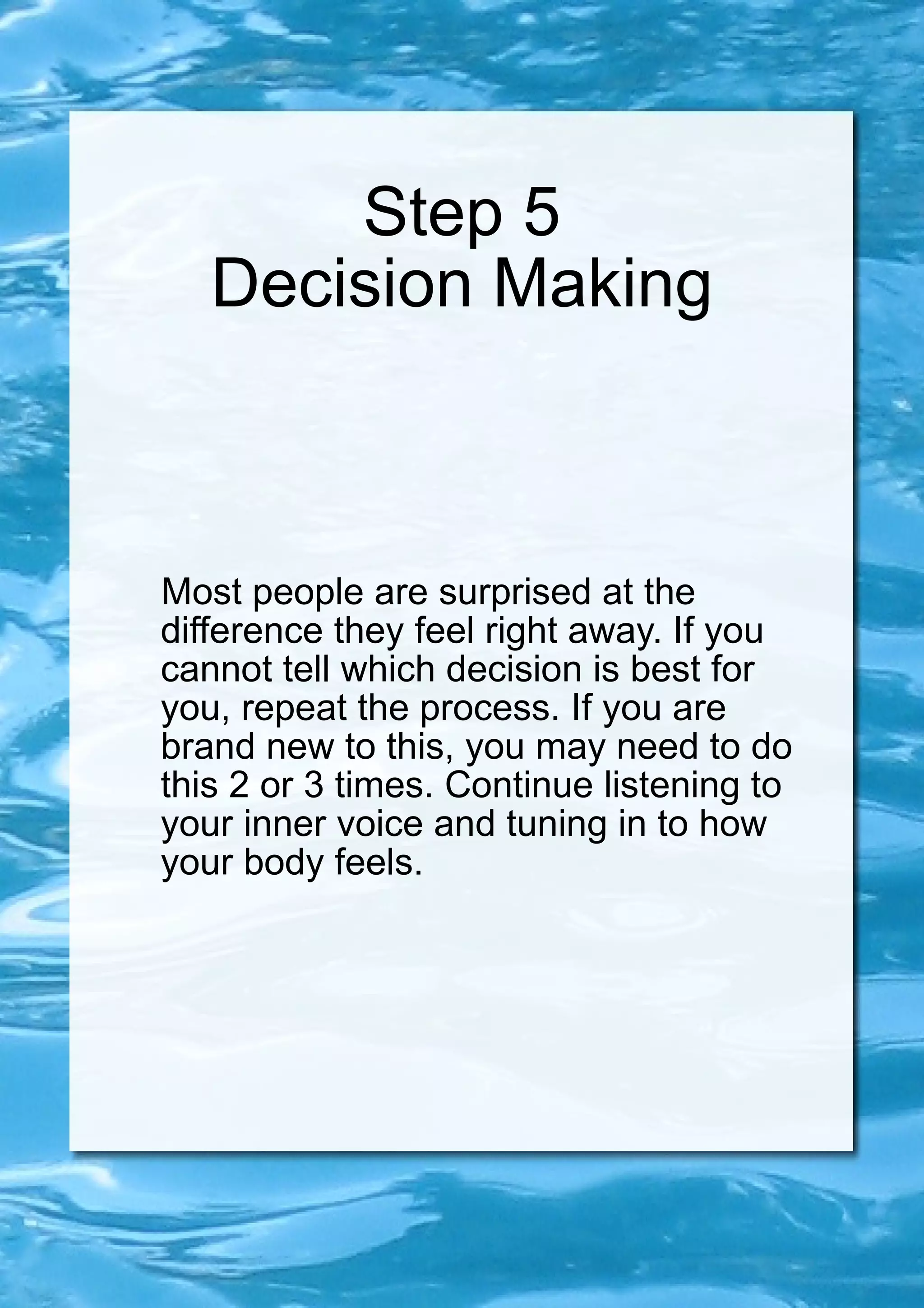 Step 5 Decision Making Most people are surprised at the difference they feel right away. If you cannot tell which decision is best for you, repeat the process. If you are brand new to this, you may need to do this 2 or 3 times. Continue listening to your inner voice and tuning in to how your body feels. 