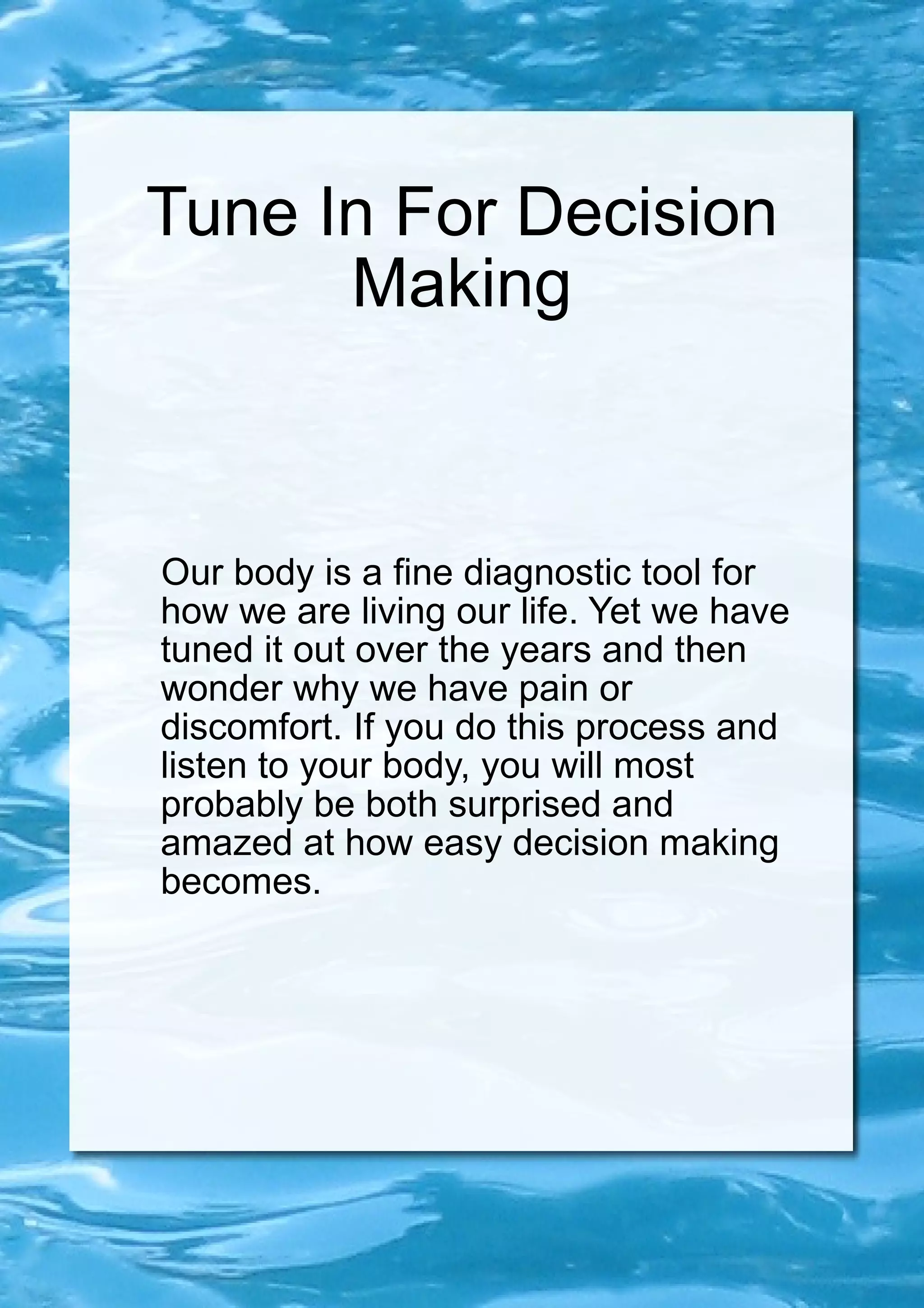 Tune In For Decision Making Our body is a fine diagnostic tool for how we are living our life. Yet we have tuned it out over the years and then wonder why we have pain or discomfort. If you do this process and listen to your body, you will most probably be both surprised and amazed at how easy decision making becomes. 
