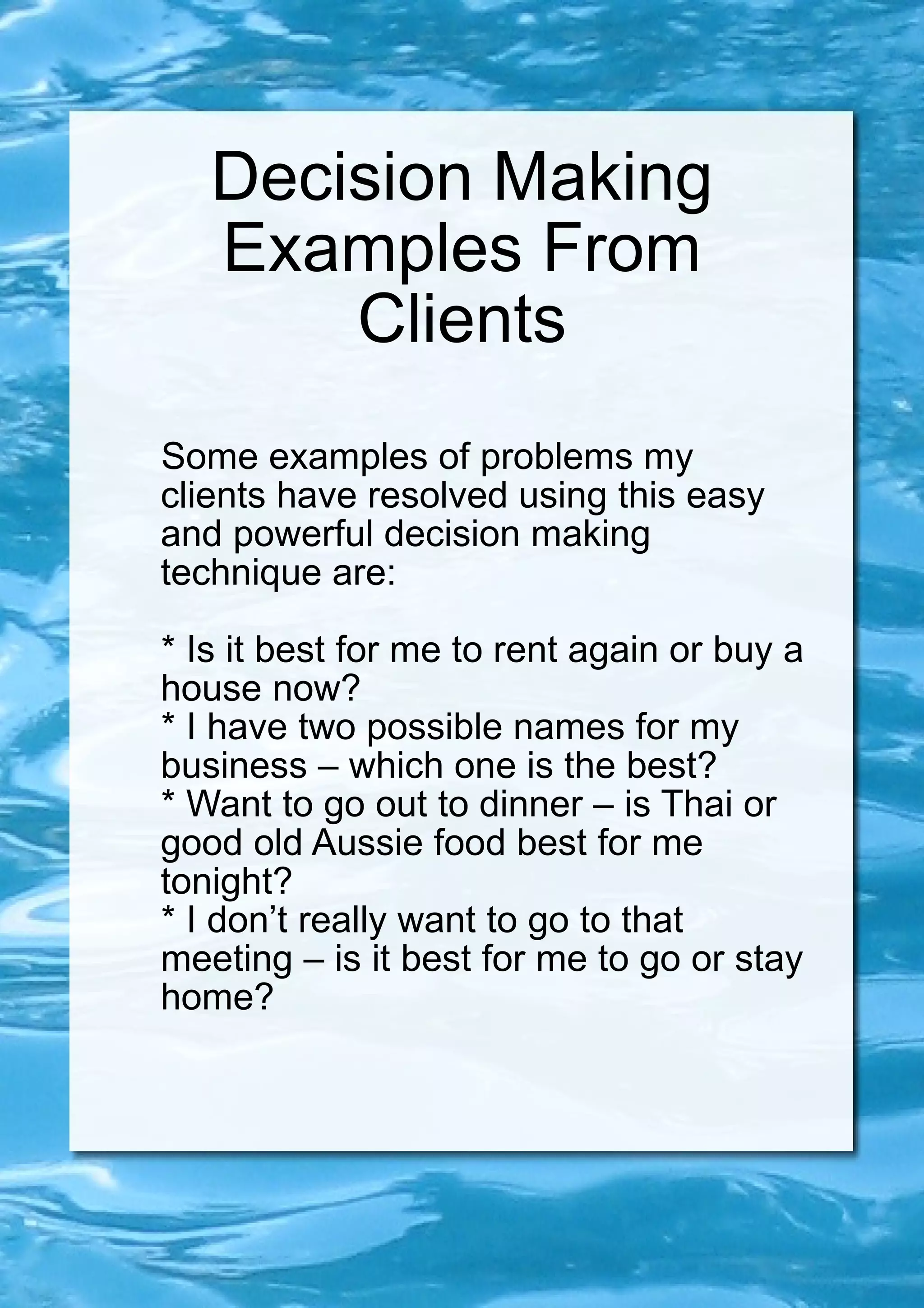 Decision Making Examples From Clients Some examples of problems my clients have resolved using this easy and powerful decision making technique are: * Is it best for me to rent again or buy a house now? * I have two possible names for my business – which one is the best? * Want to go out to dinner – is Thai or good old Aussie food best for me tonight? * I don’t really want to go to that meeting – is it best for me to go or stay home? 