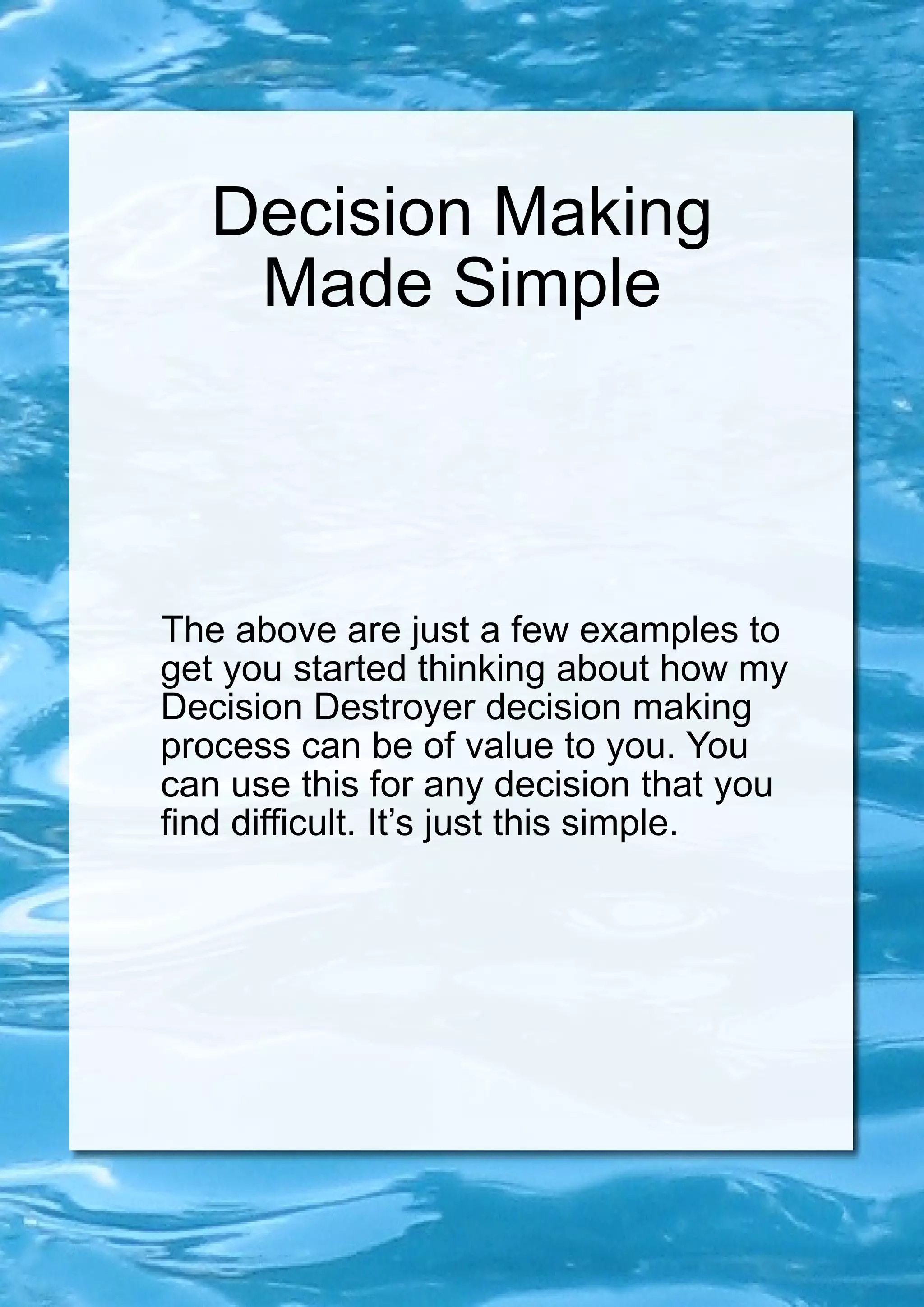 Decision Making Made Simple The above are just a few examples to get you started thinking about how my Decision Destroyer decision making process can be of value to you. You can use this for any decision that you find difficult. It’s just this simple. 