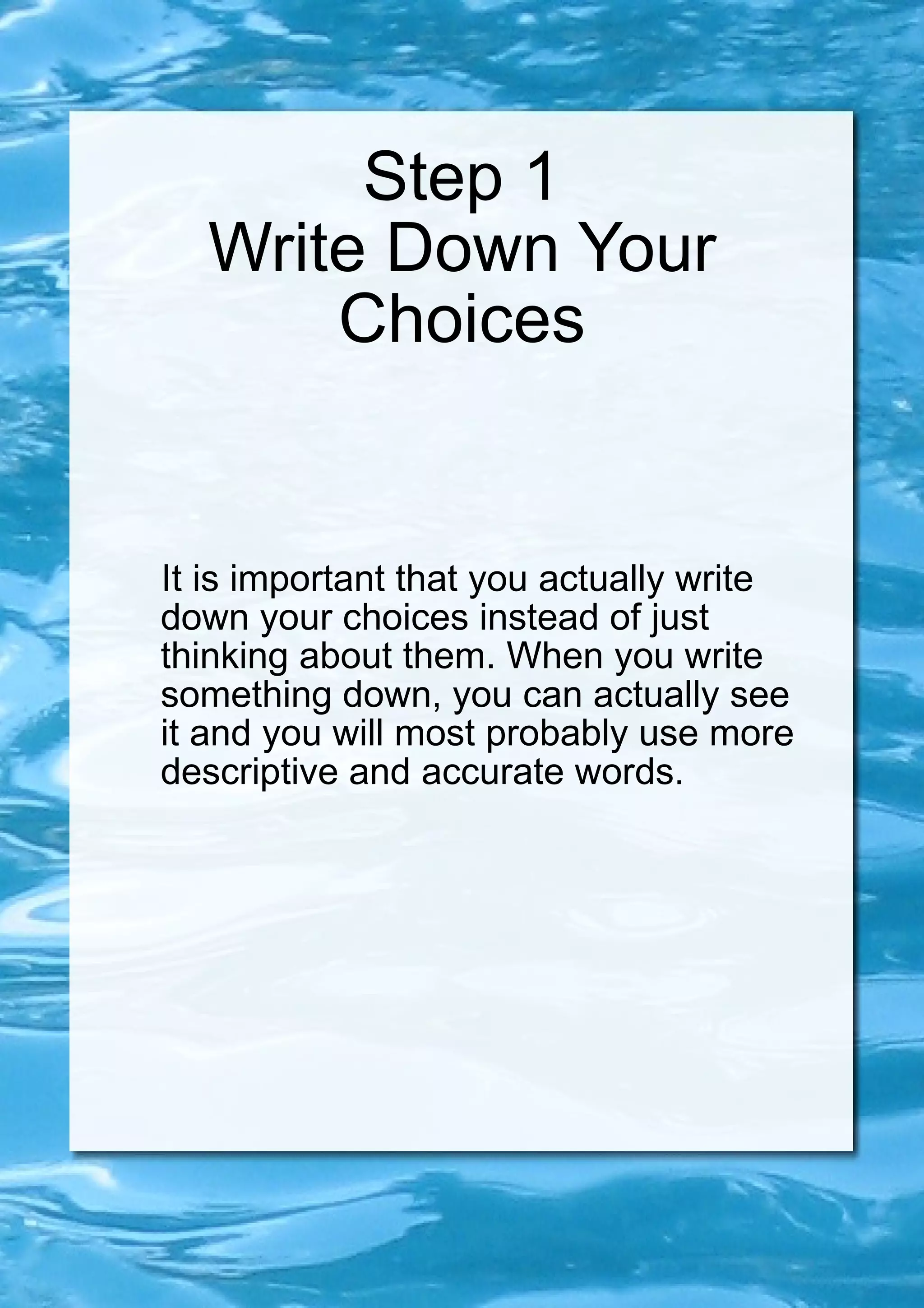 Step 1 Write Down Your Choices It is important that you actually write down your choices instead of just thinking about them. When you write something down, you can actually see it and you will most probably use more descriptive and accurate words. 