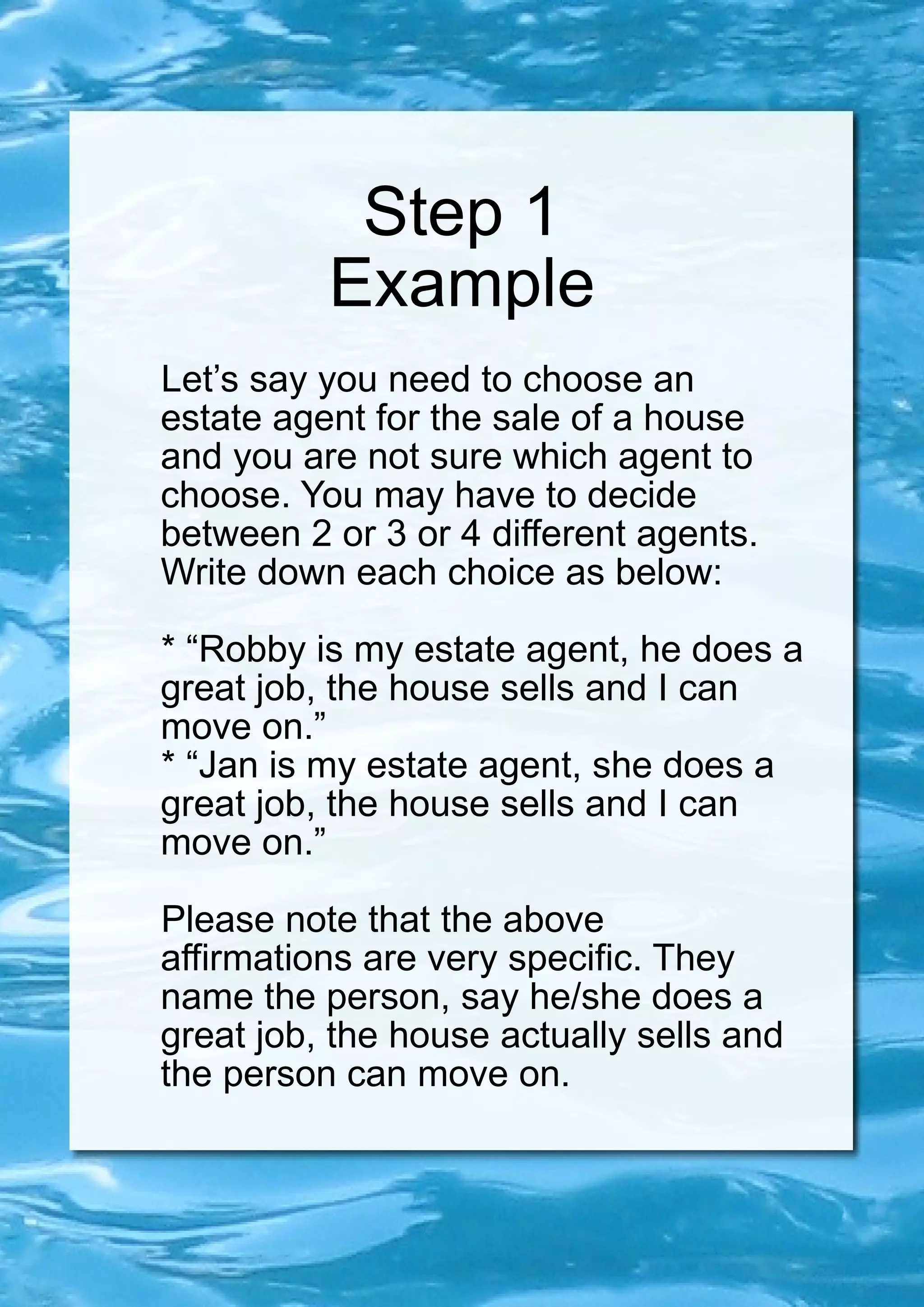 Step 1 Example Let’s say you need to choose an estate agent for the sale of a house and you are not sure which agent to choose. You may have to decide between 2 or 3 or 4 different agents. Write down each choice as below: * “Robby is my estate agent, he does a great job, the house sells and I can move on.” * “Jan is my estate agent, she does a great job, the house sells and I can move on.” Please note that the above affirmations are very specific. They name the person, say he/she does a great job, the house actually sells and the person can move on. 