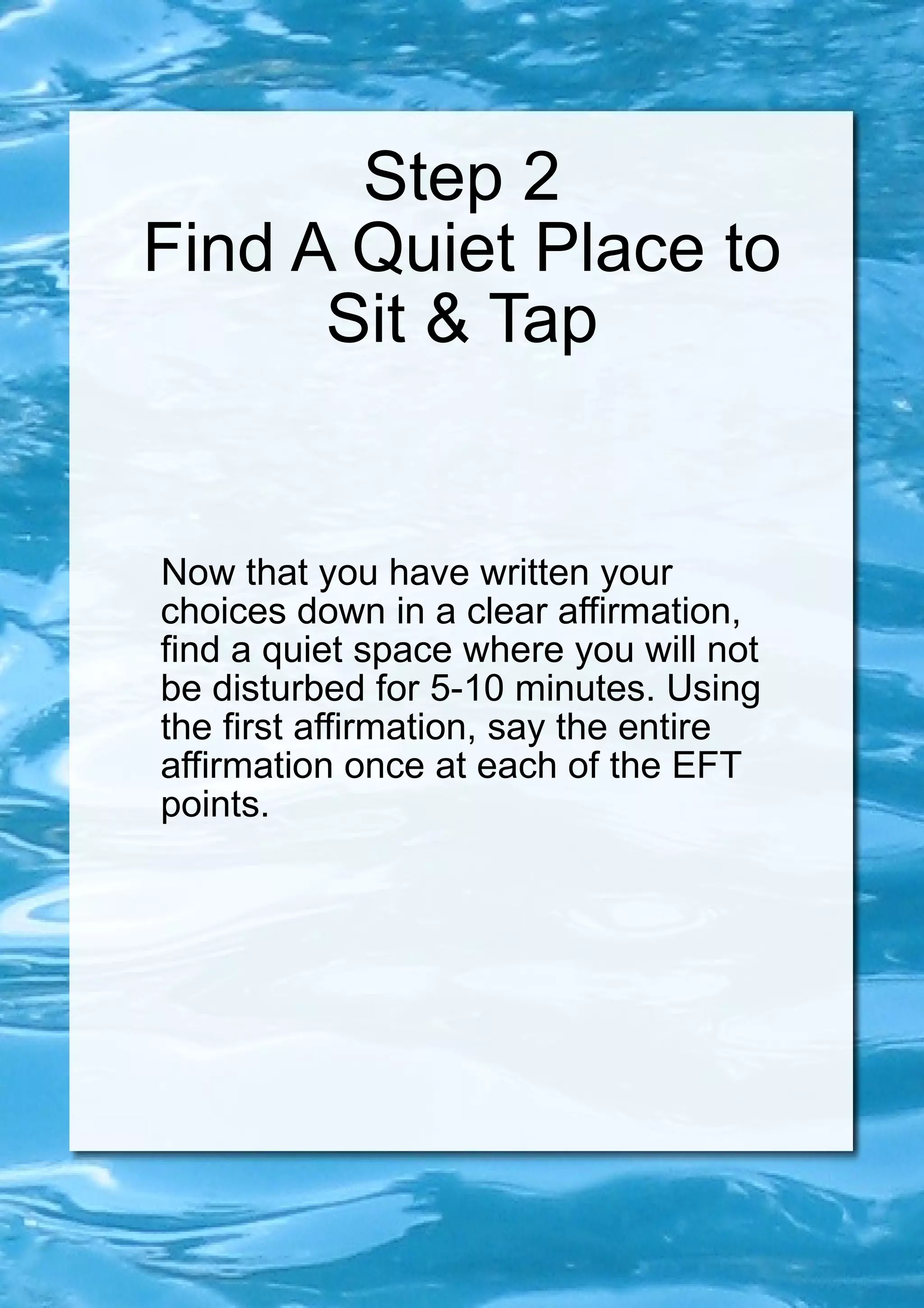 Step 2 Find A Quiet Place to Sit & Tap Now that you have written your choices down in a clear affirmation, find a quiet space where you will not be disturbed for 5-10 minutes. Using the first affirmation, say the entire affirmation once at each of the EFT points. 