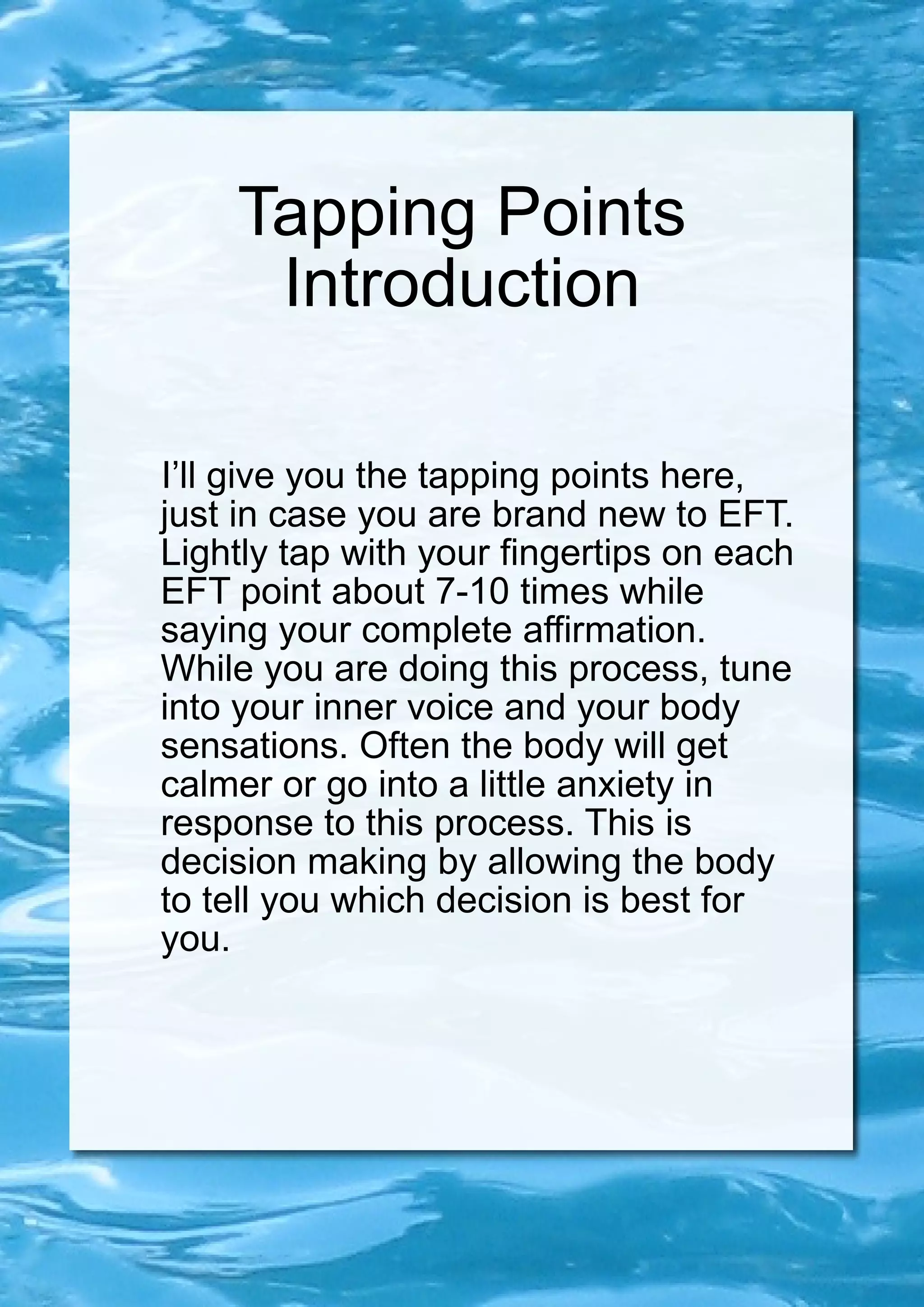 Tapping Points Introduction I’ll give you the tapping points here, just in case you are brand new to EFT. Lightly tap with your fingertips on each EFT point about 7-10 times while saying your complete affirmation. While you are doing this process, tune into your inner voice and your body sensations. Often the body will get calmer or go into a little anxiety in response to this process. This is decision making by allowing the body to tell you which decision is best for you. 