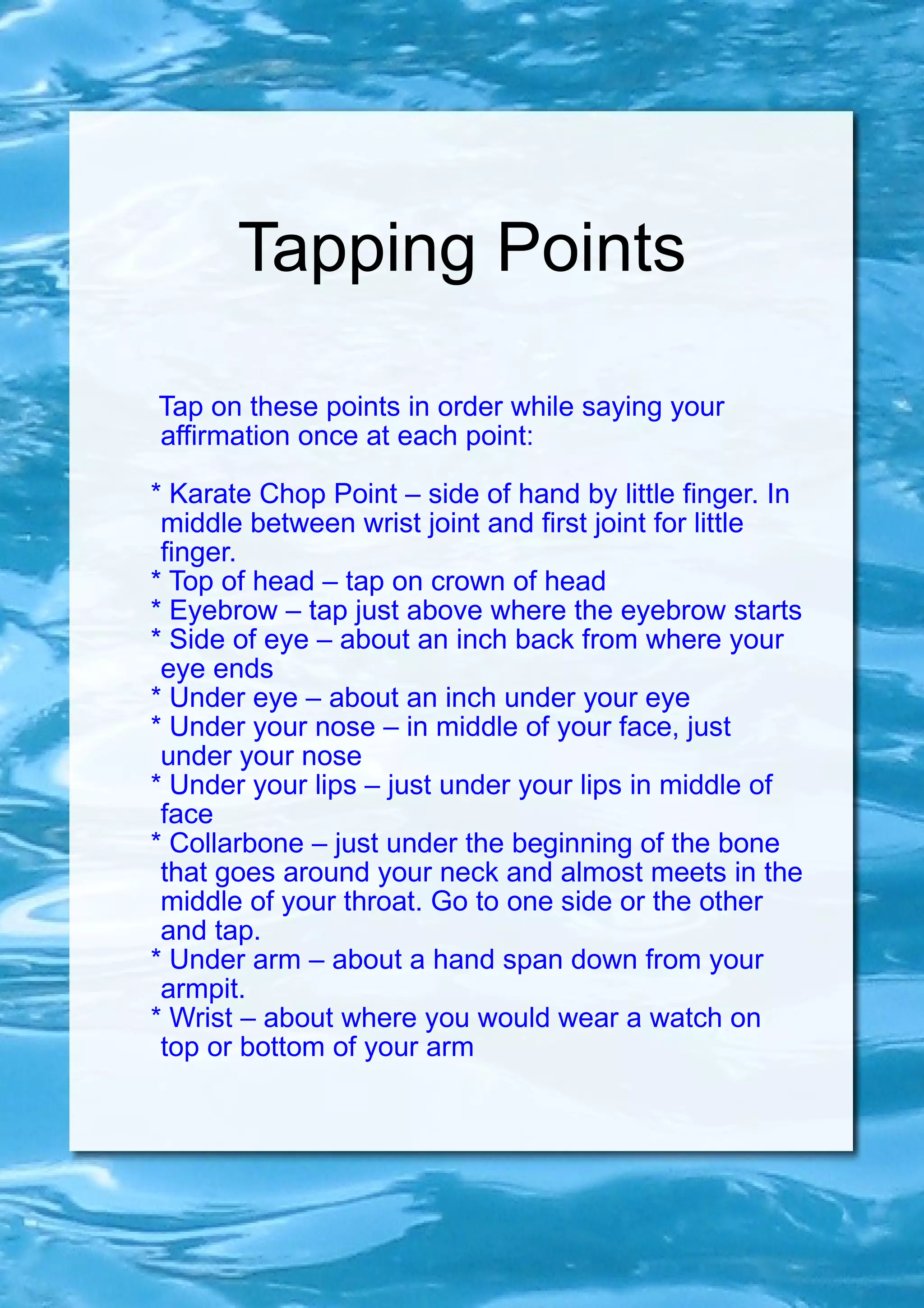 Tapping Points Tap on these points in order while saying your affirmation once at each point: * Karate Chop Point – side of hand by little finger. In middle between wrist joint and first joint for little finger. * Top of head – tap on crown of head * Eyebrow – tap just above where the eyebrow starts * Side of eye – about an inch back from where your eye ends * Under eye – about an inch under your eye * Under your nose – in middle of your face, just under your nose * Under your lips – just under your lips in middle of face * Collarbone – just under the beginning of the bone that goes around your neck and almost meets in the middle of your throat. Go to one side or the other and tap. * Under arm – about a hand span down from your armpit. * Wrist – about where you would wear a watch on top or bottom of your arm 