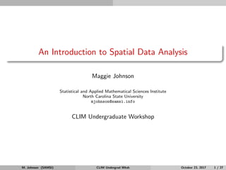 An Introduction to Spatial Data Analysis
Maggie Johnson
Statistical and Applied Mathematical Sciences Institute
North Carolina State University
mjohnson@samsi.info
CLIM Undergraduate Workshop
M. Johnson (SAMSI) CLIM Undergrad Wksh October 23, 2017 1 / 27
 