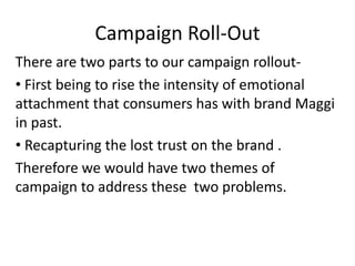 Campaign Roll-Out
There are two parts to our campaign rollout-
• First being to rise the intensity of emotional
attachment that consumers has with brand Maggi
in past.
• Recapturing the lost trust on the brand .
Therefore we would have two themes of
campaign to address these two problems.
 