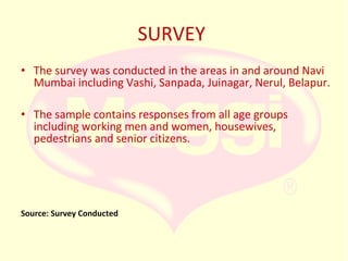 SURVEY
• The survey was conducted in the areas in and around Navi
Mumbai including Vashi, Sanpada, Juinagar, Nerul, Belapur.
• The sample contains responses from all age groups
including working men and women, housewives,
pedestrians and senior citizens.

Source: Survey Conducted

 