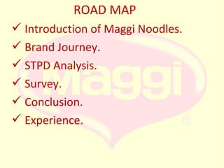 ROAD MAP
 Introduction of Maggi Noodles.
 Brand Journey.
 STPD Analysis.
 Survey.
 Conclusion.
 Experience.

 