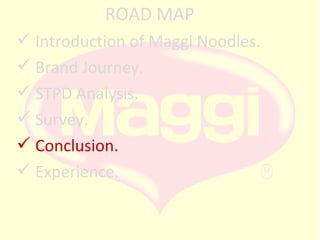 ROAD MAP
 Introduction of Maggi Noodles.
 Brand Journey.
 STPD Analysis.
 Survey.
 Conclusion.
 Experience.

 