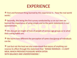 EXPERIENCE
 First and foremost thing learned by this experience is , ‘how the real world
works’.
 Secondly, this being the first survey conducted by us on our own we
learned the importance of using simple and to the point statements in our
questionnaire.
 We also got an insight of lives of people of various age groups as to what
their eating habits are.
 We learnt how different the perception of same class/group of individuals
can be.
 Last but not the least we also understood that excess of anything can
reverse its effect through the statement that ‘MAGGI NOODLES – A LIGHT
MEAL WHICH PROVIDES PLEASURE WHEN EATEN
WITH BALANCE AND UNDERSTANDING ’.

 