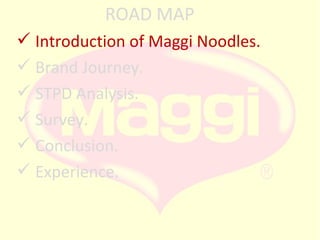 ROAD MAP
 Introduction of Maggi Noodles.
 Brand Journey.
 STPD Analysis.
 Survey.
 Conclusion.
 Experience.

 