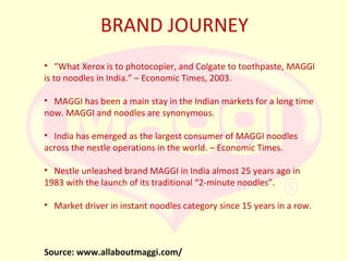 BRAND JOURNEY
• “What Xerox is to photocopier, and Colgate to toothpaste, MAGGI
is to noodles in India.” – Economic Times, 2003.
• MAGGI has been a main stay in the Indian markets for a long time
now. MAGGI and noodles are synonymous.
• India has emerged as the largest consumer of MAGGI noodles
across the nestle operations in the world. – Economic Times.
• Nestle unleashed brand MAGGI in India almost 25 years ago in
1983 with the launch of its traditional “2-minute noodles”.
• Market driver in instant noodles category since 15 years in a row.

Source: www.allaboutmaggi.com/

 