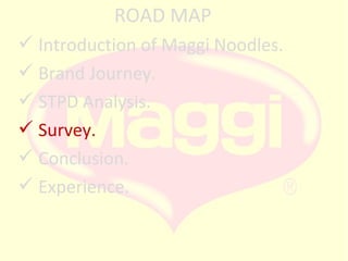 ROAD MAP
 Introduction of Maggi Noodles.
 Brand Journey.
 STPD Analysis.
 Survey.
 Conclusion.
 Experience.

 