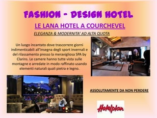LE LANA HOTEL A COURCHEVEL
ELEGANZA & MODERNITA’ AD ALTA QUOTA
FASHION – DESIGN HOTEL
Un luogo incantato dove trascorrere giorni
indimenticabili all’insegna degli sport invernali e
del rilassamento presso la meravigliosa SPA by
Clarins. Le camere hanno tutte vista sulle
montagne e arredate in modo raffinato usando
elementi naturali quali pietra e legno.
ASSOLUTAMENTE DA NON PERDERE
 