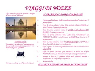 VIAGGI DI NOZZE
IL TRIANGOLO D’ORO & MALDIVE
1. Partenza dall’Italia per Delhi e trasferimento in hotel per la cena e il
pernottamento.
2. Dopo la prima colazione visita della capitale indiana DELHI per
tutto il giorno. Cena e pernottamento.
3. Dopo la prima colazione visita di AGRA e del bellissimo TAJ
MAHAL. Cena e pernottamento
4. Dopo la prima colazione visita della città “abbandonata” di
FATEHPUR SIKRI e trasferimento a JAIPUR per la cena e il
pernottamento.
5. Dopo la prima colazione visita dell’AMBER FORT e di JAIPUR a
dorso di un elefante. Cena e pernottamento.
6. Dopo la prima colazione trasferimento e visita della città romantica di
UDAIPUR
7. Dopo la prima colazione giro romantico in barca sul LAGO
PICHOLA e visita dei monumenti limitrofi. Cena e pernottamento
8. Ritorno a DELHI e giornata libera nella capitale indiana e
trasferimento in aeroporto per la partenza.
9. Arrivo in Italia.
POSSIBILE ESTENSIONE MARE ALLE MALDIVE
Cesto di frutta, bottiglia di spumante e omaggio
all’arrivo in hotel degli sposi
IMPERDIBILE:
Massaggio Ayurveda per il raggiungimento
di una totale armonia fisica e psichica e per
ritrovare il giusto equilibrio.
“non amare è un lungo morire” (proverbio indiano)
 