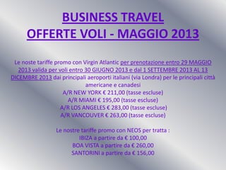 BUSINESS TRAVEL
OFFERTE VOLI - MAGGIO 2013
Le noste tariffe promo con Virgin Atlantic per prenotazione entro 29 MAGGIO
2013 valida per voli entro 30 GIUGNO 2013 e dal 1 SETTEMBRE 2013 AL 13
DICEMBRE 2013 dai principali aeroporti italiani (via Londra) per le principali città
americane e canadesi
A/R NEW YORK € 211,00 (tasse escluse)
A/R MIAMI € 195,00 (tasse escluse)
A/R LOS ANGELES € 283,00 (tasse escluse)
A/R VANCOUVER € 263,00 (tasse escluse)
Le nostre tariffe promo con NEOS per tratta :
IBIZA a partire da € 100,00
BOA VISTA a partire da € 260,00
SANTORINI a partire da € 156,00
 