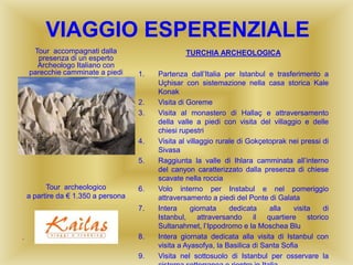 VIAGGIO ESPERENZIALE
TURCHIA ARCHEOLOGICA
1. Partenza dall’Italia per Istanbul e trasferimento a
Uçhisar con sistemazione nella casa storica Kale
Konak
2. Visita di Goreme
3. Visita al monastero di Hallaç e attraversamento
della valle a piedi con visita del villaggio e delle
chiesi rupestri
4. Visita al villaggio rurale di Gokçetoprak nei pressi di
Sivasa
5. Raggiunta la valle di Ihlara camminata all’interno
del canyon caratterizzato dalla presenza di chiese
scavate nella roccia
6. Volo interno per Instabul e nel pomeriggio
attraversamento a piedi del Ponte di Galata
7. Intera giornata dedicata alla visita di
Istanbul, attraversando il quartiere storico
Sultanahmet, l’Ippodromo e la Moschea Blu
8. Intera giornata dedicata alla visita di Istanbul con
visita a Ayasofya, la Basilica di Santa Sofia
9. Visita nel sottosuolo di Istanbul per osservare la
Tour accompagnati dalla
presenza di un esperto
Archeologo Italiano con
parecchie camminate a piedi
Tour archeologico
a partire da € 1.350 a persona
“
 