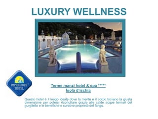 LUXURY WELLNESS
Terme manzi hotel & spa *****
Isola d’ischia
Questo hotel è il luogo ideale dove la mente e il corpo trovano la giusta
dimensione per potersi riconciliare grazie alle calde acque termali del
gurgitello e le benefiche e curative proprietà del fango.
 