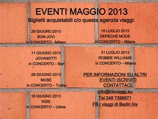 EVENTI MAGGIO 2013
Biglietti acquistabili c/o questa agenzia viaggi:
29 GIUGNO 2013
BON JOVI
in CONCERTO - Milano
11 GIUGNO 2013
JOVANOTTI
in CONCERTO – Bari
28 GIUGNO 2013
MUSE
in CONCERTO – Torino
18 GIUGNO 2013
KISS
in CONCERTO – Udine
18 LUGLIO 2013
DEPECHE MODE
in CONCERTO – Milano
31 LUGLIO 2013
ROBBIE WILLIAMS
in CONCERTO – Milano
PER INFORMAZIONI SU ALTRI
EVENTI ISCRIVITI
CONTATTACI:
info@irisviaggi.eu
Tel 348 7396971
FB I viaggi di Bedin Iris
 