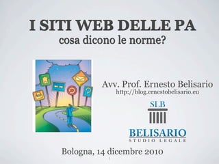 I SITI WEB DELLE PA
   cosa dicono le norme?



            Avv. Prof. Ernesto Belisario
                  http://blog.ernestobelisario.eu




   Bologna, 14 dicembre 2010
              1
 