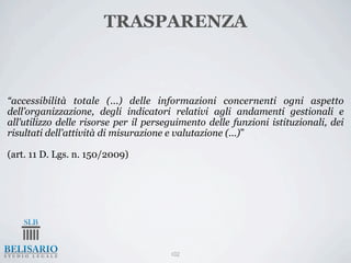 TRASPARENZA



“accessibilità totale (...) delle informazioni concernenti ogni aspetto
dell’organizzazione, degli indicatori relativi agli andamenti gestionali e
all’utilizzo delle risorse per il perseguimento delle funzioni istituzionali, dei
risultati dell’attività di misurazione e valutazione (...)”

(art. 11 D. Lgs. n. 150/2009)




                                       102
 