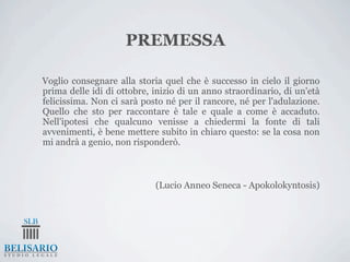 PREMESSA

Voglio consegnare alla storia quel che è successo in cielo il giorno
prima delle idi di ottobre, inizio di un anno straordinario, di un'età
felicissima. Non ci sarà posto né per il rancore, né per l'adulazione.
Quello che sto per raccontare è tale e quale a come è accaduto.
Nell'ipotesi che qualcuno venisse a chiedermi la fonte di tali
avvenimenti, è bene mettere subito in chiaro questo: se la cosa non
mi andrà a genio, non risponderò.



                            (Lucio Anneo Seneca - Apokolokyntosis)
 