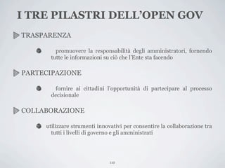 I TRE PILASTRI DELL’OPEN GOV
TRASPARENZA

         promuovere la responsabilità degli amministratori, fornendo
       tutte le informazioni su ciò che l’Ente sta facendo

PARTECIPAZIONE

        fornire ai cittadini l’opportunità di partecipare al processo
       decisionale

COLLABORAZIONE

     utilizzare strumenti innovativi per consentire la collaborazione tra
       tutti i livelli di governo e gli amministrati




                               110
 